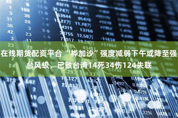 在线期货配资平台 “桦加沙”强度减弱下午或降至强台风级，已致台湾14死34伤124失联