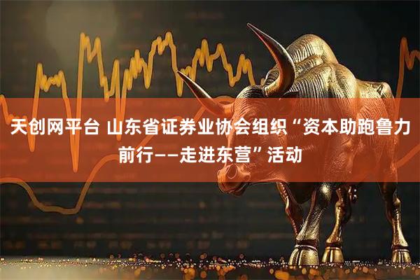 天创网平台 山东省证券业协会组织“资本助跑鲁力前行——走进东营”活动