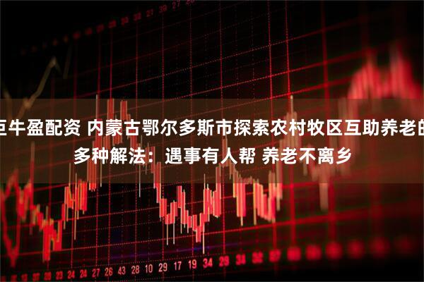 巨牛盈配资 内蒙古鄂尔多斯市探索农村牧区互助养老的多种解法：遇事有人帮 养老不离乡