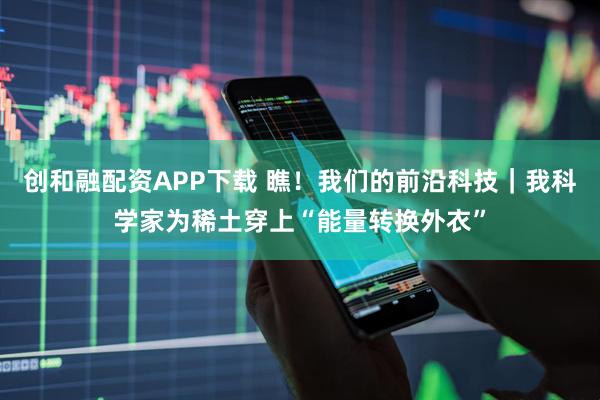 创和融配资APP下载 瞧！我们的前沿科技｜我科学家为稀土穿上“能量转换外衣”