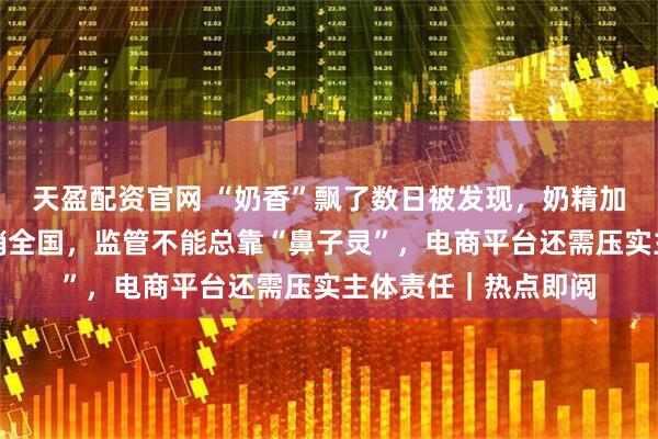 天盈配资官网 “奶香”飘了数日被发现，奶精加淀粉做成假奶粉网销全国，监管不能总靠“鼻子灵”，电商平台还需压实主体责任｜热点即阅