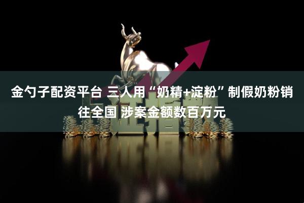 金勺子配资平台 三人用“奶精+淀粉”制假奶粉销往全国 涉案金额数百万元