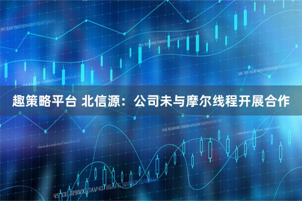 趣策略平台 北信源：公司未与摩尔线程开展合作