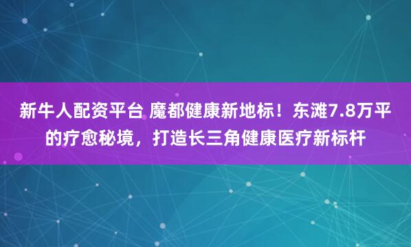 新牛人配资平台 魔都健康新地标！东滩7.8万平的疗愈秘境，打造长三角健康医疗新标杆