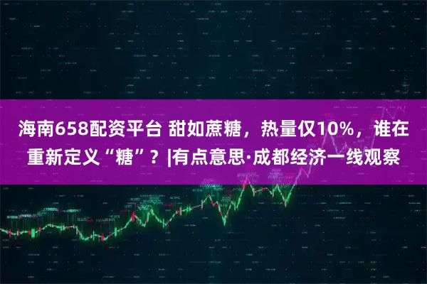 海南658配资平台 甜如蔗糖，热量仅10%，谁在重新定义“糖”？|有点意思·成都经济一线观察