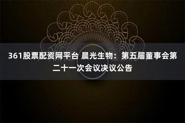 361股票配资网平台 晨光生物：第五届董事会第二十一次会议决议公告