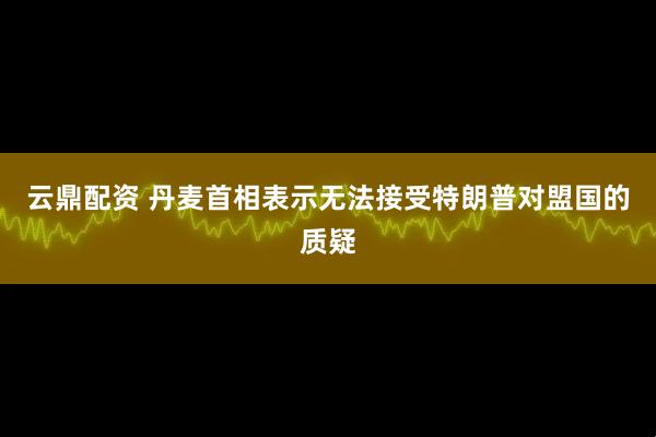 云鼎配资 丹麦首相表示无法接受特朗普对盟国的质疑