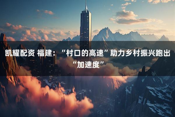 凯耀配资 福建：“村口的高速”助力乡村振兴跑出“加速度”