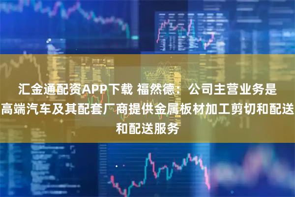 汇金通配资APP下载 福然德：公司主营业务是为中高端汽车及其配套厂商提供金属板材加工剪切和配送服务