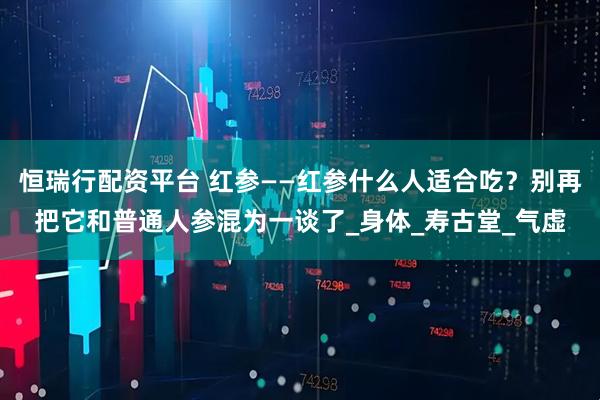 恒瑞行配资平台 红参——红参什么人适合吃？别再把它和普通人参混为一谈了_身体_寿古堂_气虚