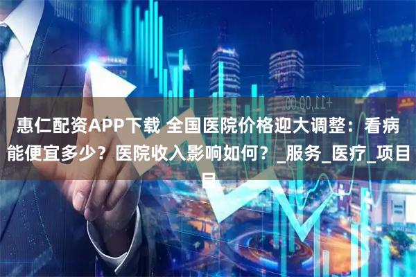 惠仁配资APP下载 全国医院价格迎大调整：看病能便宜多少？医院收入影响如何？_服务_医疗_项目