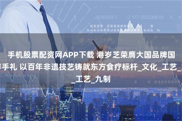 手机股票配资网APP下载 港岁芝荣膺大国品牌国宾伴手礼 以百年非遗技艺铸就东方食疗标杆_文化_工艺_九制