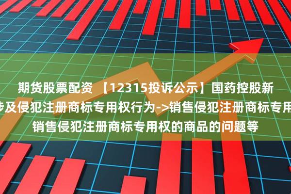 期货股票配资 【12315投诉公示】国药控股新增4件投诉公示，涉及侵犯注册商标专用权行为->销售侵犯注册商标专用权的商品的问题等