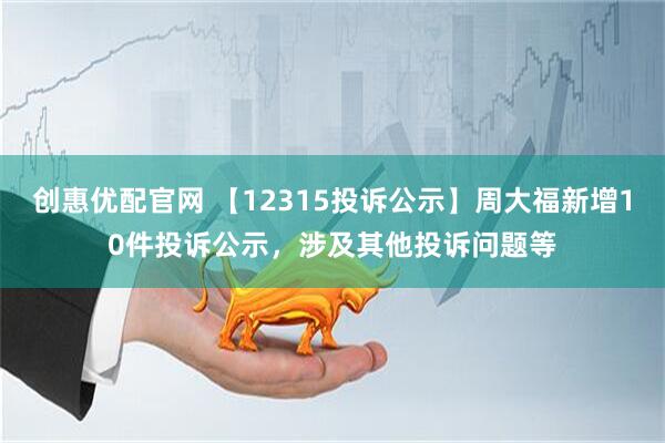 创惠优配官网 【12315投诉公示】周大福新增10件投诉公示，涉及其他投诉问题等