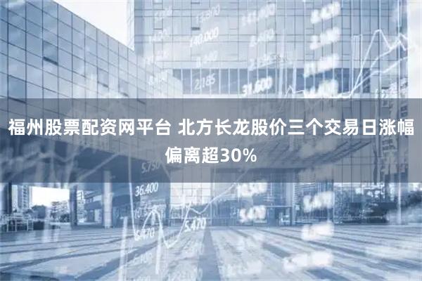 福州股票配资网平台 北方长龙股价三个交易日涨幅偏离超30%