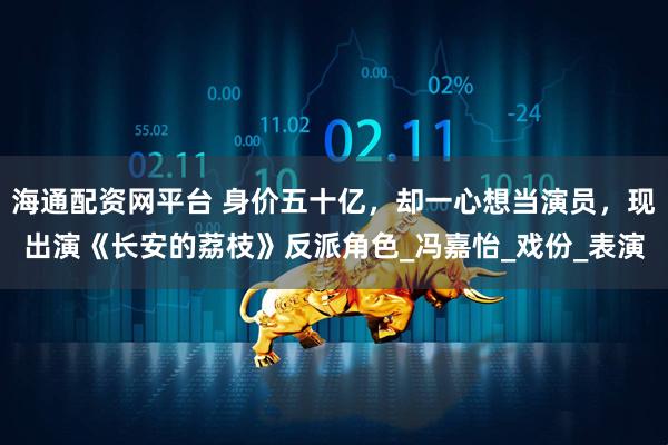 海通配资网平台 身价五十亿，却一心想当演员，现出演《长安的荔枝》反派角色_冯嘉怡_戏份_表演