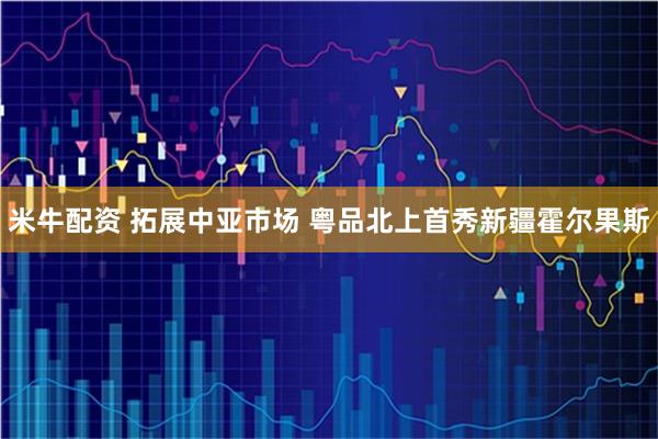 米牛配资 拓展中亚市场 粤品北上首秀新疆霍尔果斯