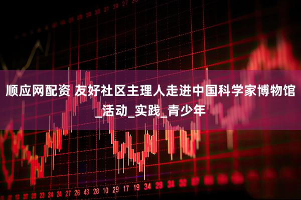 顺应网配资 友好社区主理人走进中国科学家博物馆_活动_实践_青少年