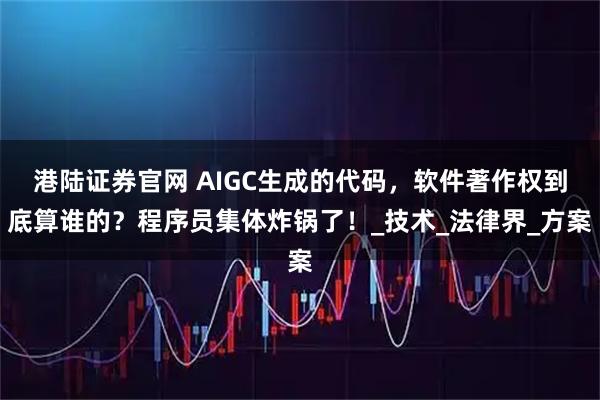 港陆证券官网 AIGC生成的代码，软件著作权到底算谁的？程序员集体炸锅了！_技术_法律界_方案