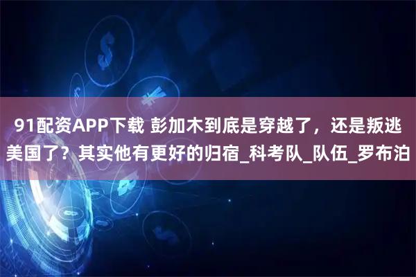 91配资APP下载 彭加木到底是穿越了，还是叛逃美国了？其实他有更好的归宿_科考队_队伍_罗布泊