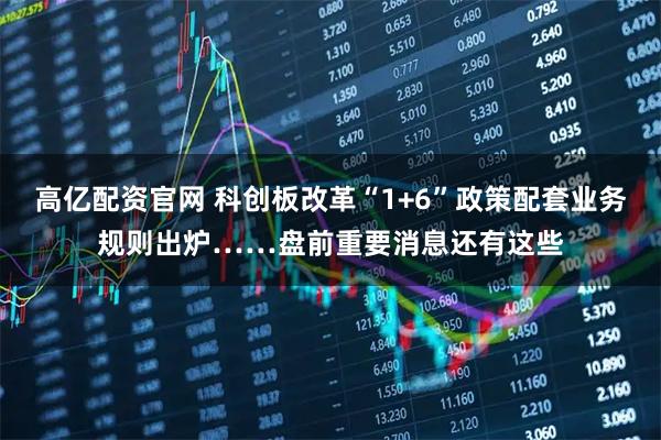 高亿配资官网 科创板改革“1+6”政策配套业务规则出炉……盘前重要消息还有这些