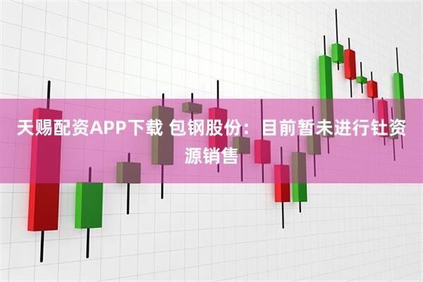 天赐配资APP下载 包钢股份：目前暂未进行钍资源销售