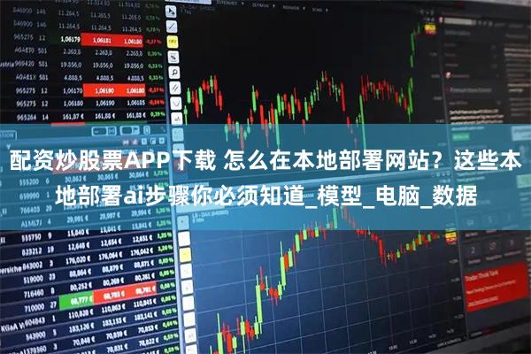 配资炒股票APP下载 怎么在本地部署网站？这些本地部署ai步骤你必须知道_模型_电脑_数据