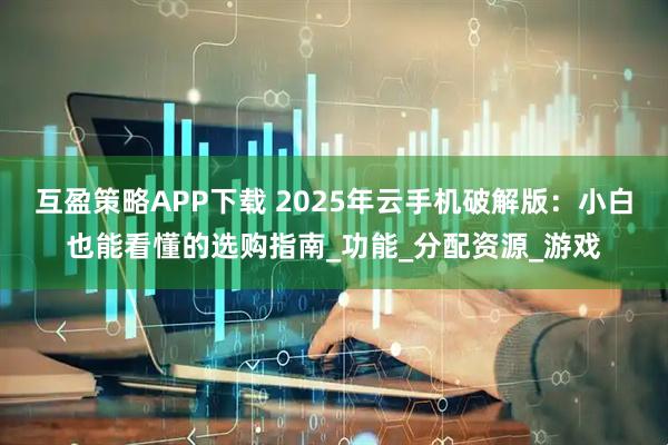 互盈策略APP下载 2025年云手机破解版：小白也能看懂的选购指南_功能_分配资源_游戏