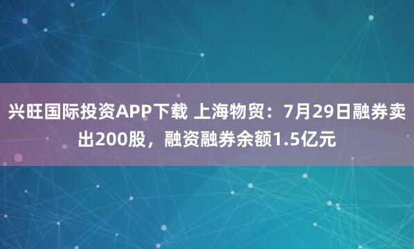 兴旺国际投资APP下载 上海物贸：7月29日融券卖出200股，融资融券余额1.5亿元