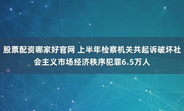 股票配资哪家好官网 上半年检察机关共起诉破坏社会主义市场经济秩序犯罪6.5万人