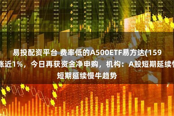 易投配资平台 费率低的A500ETF易方达(159361)收涨近1%，今日再获资金净申购，机构：A股短期延续慢牛趋势