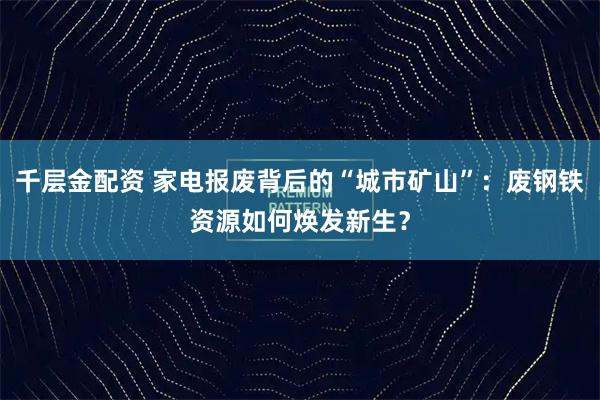千层金配资 家电报废背后的“城市矿山”：废钢铁资源如何焕发新生？