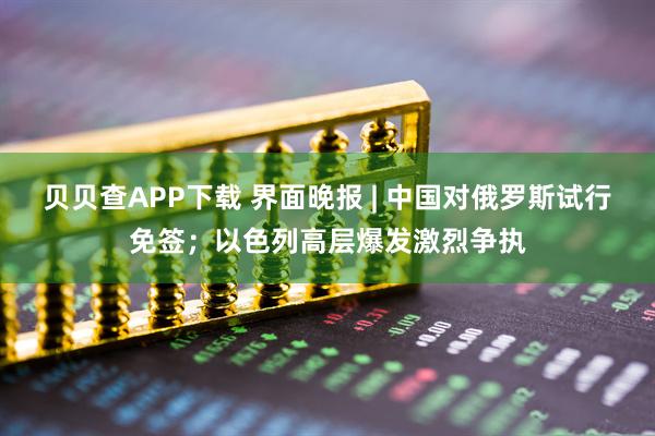 贝贝查APP下载 界面晚报 | 中国对俄罗斯试行免签；以色列高层爆发激烈争执