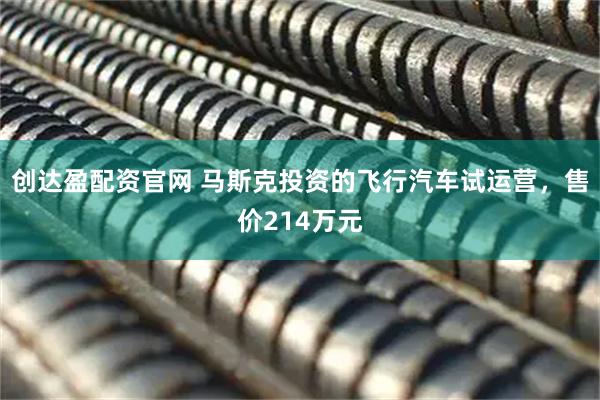 创达盈配资官网 马斯克投资的飞行汽车试运营，售价214万元