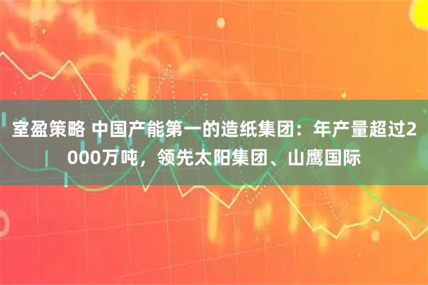 室盈策略 中国产能第一的造纸集团：年产量超过2000万吨，领先太阳集团、山鹰国际