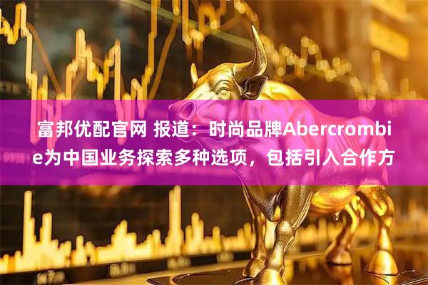 富邦优配官网 报道：时尚品牌Abercrombie为中国业务探索多种选项，包括引入合作方