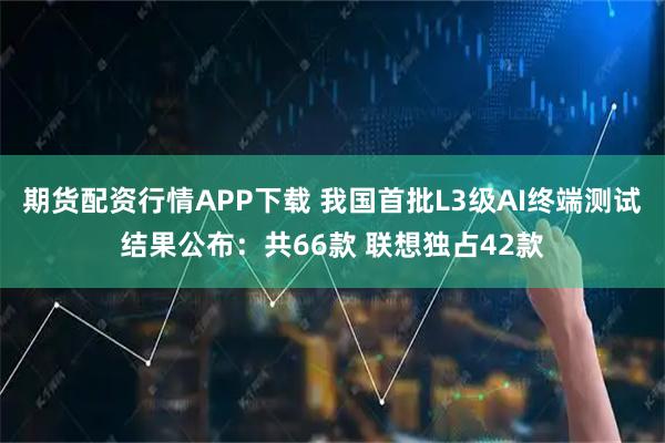 期货配资行情APP下载 我国首批L3级AI终端测试结果公布：共66款 联想独占42款